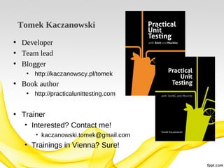 Tomek Kaczanowski
• Developer
• Team lead
• Blogger
• http://kaczanowscy.pl/tomek

• Book author
• http://practicalunittesting.com

• Trainer
• Interested? Contact me!
• kaczanowski.tomek@gmail.com

• Trainings in Vienna? Sure!

 