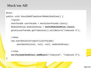 Mock'em All!
@Test
public void shouldAddTimeZoneToModelAndView() {
//given
UserFacade userFacade = mock(UserFacade.class);
ModelAndView modelAndView = mock(ModelAndView.class);
given(userFacade.getTimezone()).willReturn("timezone X");
//when
new UserDataInterceptor(userFacade)
.postHandle(null, null, null, modelAndView);
//then
verify(modelAndView).addObject("timezone", "timezone X");
}

 