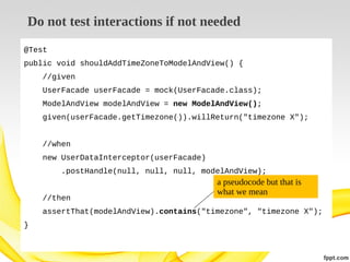 Do not test interactions if not needed
@Test
public void shouldAddTimeZoneToModelAndView() {
//given
UserFacade userFacade = mock(UserFacade.class);
ModelAndView modelAndView = new ModelAndView();
given(userFacade.getTimezone()).willReturn("timezone X");
//when
new UserDataInterceptor(userFacade)
.postHandle(null, null, null, modelAndView);
//then

a pseudocode but that is
what we mean

assertThat(modelAndView).contains("timezone", "timezone X");
}

 