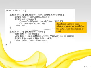 public class Util {
public String getUrl(User user, String timestamp) {
String name = user.getFullName();
String url = baseUrl
+"name="+URLEncoder.encode(name, "UTF-8")
+"&timestamp="+timestamp;
Developer wants to check
return url;
whether timestamp is added
}

to
the URL when this method is
used

public String getUrl(User user) {
Date date = new Date();
Long time = date.getTime()/1000; //convert ms to seconds
String timestamp = time.toString();
return getUrl(user, timestamp);
}
}

 