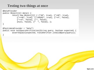 Testing two things at once
@DataProvider
public Object[][] data() {
return new Object[][] { {"48", true}, {"+48", true},
{"++48", true}, {"+48503", true}, {"+4", false},
{"++4", false}, {"", false},
{null, false}, {" ", false}, };
}
@Test(dataProvider = "data")
public void testQueryVerification(String query, boolean expected) {
assertEquals(expected, FieldVerifier.isValidQuery(query));
}

 