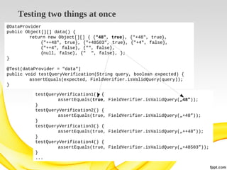 Testing two things at once
@DataProvider
public Object[][] data() {
return new Object[][] { {"48", true}, {"+48", true},
{"++48", true}, {"+48503", true}, {"+4", false},
{"++4", false}, {"", false},
{null, false}, {" ", false}, };
}
@Test(dataProvider = "data")
public void testQueryVerification(String query, boolean expected) {
assertEquals(expected, FieldVerifier.isValidQuery(query));
}
testQueryVerification1() {
assertEquals(true,
}
testQueryVerification2() {
assertEquals(true,
}
testQueryVerification3() {
assertEquals(true,
}
testQueryVerification4() {
assertEquals(true,
}
...

FieldVerifier.isValidQuery(„48”));
FieldVerifier.isValidQuery(„+48”));
FieldVerifier.isValidQuery(„++48”));
FieldVerifier.isValidQuery(„+48503”));

 