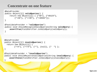 Concentrate on one feature
@DataProvider
public Object[][] validQueries() {
return new Object[][] { {"48"}, {"48123"},
{"+48"}, {"++48"}, {"+48503"}};
}
@Test(dataProvider = "validQueries")
public void shouldRecognizeValidQueries(String validQuery) {
assertTrue(FieldVerifier.isValidQuery(validQuery));
}

@DataProvider
public Object[][] invalidQueries() {
return new Object[][] {
{"+4"}, {"++4"}, {""}, {null}, {"
}

"} };

@Test(dataProvider = "invalidQueries")
public void shouldRejectInvalidQueries(String invalidQuery) {
assertFalse(FieldVerifier.isValidQuery(invalidQuery));
}

 