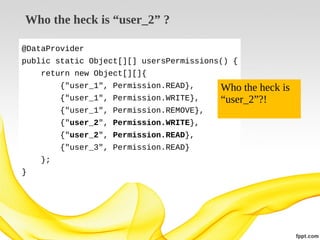 Who the heck is “user_2” ?
@DataProvider
public static Object[][] usersPermissions() {
return new Object[][]{
{"user_1", Permission.READ},
{"user_1", Permission.WRITE},
{"user_1", Permission.REMOVE},
{"user_2", Permission.WRITE},
{"user_2", Permission.READ},
{"user_3", Permission.READ}
};
}

Who the heck is
“user_2”?!

 