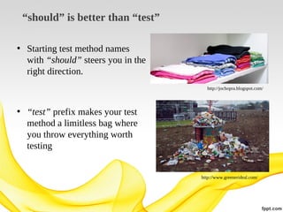 “should” is better than “test”
• Starting test method names
with “should” steers you in the
right direction.
http://jochopra.blogspot.com/

• “test” prefix makes your test
method a limitless bag where
you throw everything worth
testing

http://www.greenerideal.com/

 