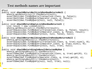 Test methods names are important
@Test
public void shouldReturnNullListWhenDaoReturnsNull {
when(q.getResultList()).thenReturn(null);
assertNull(dao.findByQuery(Transaction.class, q, false));
assertNull(dao.findByQuery(Operator.class, q, false));
assertNull(dao.findByQuery(null, null, false));
}
public void shouldReturnEmptyListWhenDaoReturnsIt {
List result = new LinkedList();
when(q.getResultList()).thenReturn(result);
assertEquals(dao.findByQuery(Transaction.class, q, false), result);
assertEquals(dao.findByQuery(Operator.class, q, false), result);
assertEquals(dao.findByQuery(null, null, false), null);
}
public void shouldReturnNullSingleResultWhenDaoReturnsNull {
when(q.getSingleResult()).thenReturn(null);
assertEquals(dao.findByQuery(Transaction.class, q, true).size(), 0);
assertEquals(dao.findByQuery(Operator.class, q, true).size(), 0);
assertEquals(dao.findByQuery(null, null, true), null);
}
public void shouldReturnSingleResultReturnedByDao {
when(q.getSingleResult()).thenReturn(t);
assertSame(dao.findByQuery(Transaction.class, q, true).get(0), t);
when(q.getSingleResult()).thenReturn(o);
assertSame(dao.findByQuery(Operator.class, q, true).get(0), o);
when(q.getSingleResult()).thenReturn(null);
assertSame(dao.findByQuery(null, null, true), null);
}

 