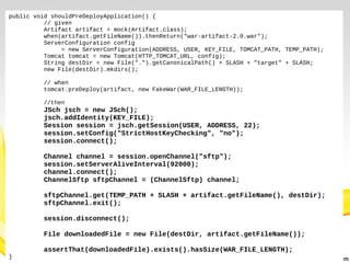 public void shouldPreDeployApplication() {
// given
Artifact artifact = mock(Artifact.class);
when(artifact.getFileName()).thenReturn("war-artifact-2.0.war");
ServerConfiguration config
= new ServerConfiguration(ADDRESS, USER, KEY_FILE, TOMCAT_PATH, TEMP_PATH);
Tomcat tomcat = new Tomcat(HTTP_TOMCAT_URL, config);
String destDir = new File(".").getCanonicalPath() + SLASH + "target" + SLASH;
new File(destDir).mkdirs();
// when
tomcat.preDeploy(artifact, new FakeWar(WAR_FILE_LENGTH));
//then

JSch jsch = new JSch();
jsch.addIdentity(KEY_FILE);
Session session = jsch.getSession(USER, ADDRESS, 22);
session.setConfig("StrictHostKeyChecking", "no");
session.connect();
Channel channel = session.openChannel("sftp");
session.setServerAliveInterval(92000);
channel.connect();
ChannelSftp sftpChannel = (ChannelSftp) channel;
sftpChannel.get(TEMP_PATH + SLASH + artifact.getFileName(), destDir);
sftpChannel.exit();
session.disconnect();
File downloadedFile = new File(destDir, artifact.getFileName());
}

assertThat(downloadedFile).exists().hasSize(WAR_FILE_LENGTH);

 