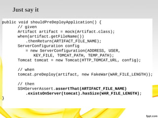 Just say it
public void shouldPreDeployApplication() {
// given
Artifact artifact = mock(Artifact.class);
when(artifact.getFileName())
.thenReturn(ARTIFACT_FILE_NAME);
ServerConfiguration config
= new ServerConfiguration(ADDRESS, USER,
KEY_FILE, TOMCAT_PATH, TEMP_PATH);
Tomcat tomcat = new Tomcat(HTTP_TOMCAT_URL, config);
// when
tomcat.preDeploy(artifact, new FakeWar(WAR_FILE_LENGTH));
// then
SSHServerAssert.assertThat(ARTIFACT_FILE_NAME)
.existsOnServer(tomcat).hasSize(WAR_FILE_LENGTH);
}

 