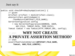 Just say it
public void shouldPreDeployApplication() {
// given
Artifact artifact = mock(Artifact.class);
when(artifact.getFileName())
.thenReturn(ARTIFACT_FILE_NAME);
ServerConfiguration config
= new ServerConfiguration(ADDRESS, USER,
KEY_FILE, TOMCAT_PATH, TEMP_PATH);
Tomcat tomcat = new Tomcat(HTTP_TOMCAT_URL, config);

WHY NOT CREATE
A PRIVATE ASSERTION METHOD?

// when
WHY NOT USE
tomcat.preDeploy(artifact, new FakeWar(WAR_FILE_LENGTH));
// then
assertThatFileIsOnServer(ARTIFACT_FILE_NAME,
Tomcat, WAR_FILE_LENGTH);
}

 
