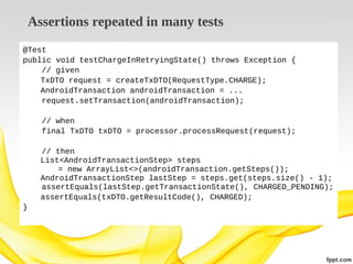 Assertions repeated in many tests
@Test
public void testChargeInRetryingState() throws Exception {
// given
TxDTO request = createTxDTO(RequestType.CHARGE);
AndroidTransaction androidTransaction = ...
request.setTransaction(androidTransaction);
// when
final TxDTO txDTO = processor.processRequest(request);
// then
List<AndroidTransactionStep> steps
= new ArrayList<>(androidTransaction.getSteps());
AndroidTransactionStep lastStep = steps.get(steps.size() - 1);
assertEquals(lastStep.getTransactionState(), CHARGED_PENDING);
assertEquals(txDTO.getResultCode(), CHARGED);
}

 
