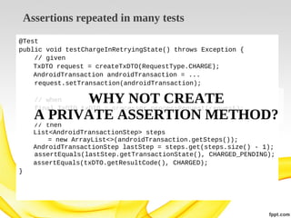 Assertions repeated in many tests
@Test
public void testChargeInRetryingState() throws Exception {
// given
TxDTO request = createTxDTO(RequestType.CHARGE);
AndroidTransaction androidTransaction = ...
request.setTransaction(androidTransaction);

WHY NOT CREATE
A PRIVATE ASSERTION METHOD?
// when
final TxDTO txDTO = processor.processRequest(request);

// then
List<AndroidTransactionStep> steps
= new ArrayList<>(androidTransaction.getSteps());
AndroidTransactionStep lastStep = steps.get(steps.size() - 1);
assertEquals(lastStep.getTransactionState(), CHARGED_PENDING);
assertEquals(txDTO.getResultCode(), CHARGED);
}

 
