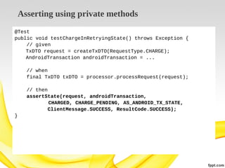 Asserting using private methods
@Test
public void testChargeInRetryingState() throws Exception {
// given
TxDTO request = createTxDTO(RequestType.CHARGE);
AndroidTransaction androidTransaction = ...
// when
final TxDTO txDTO = processor.processRequest(request);
// then
assertState(request, androidTransaction,
CHARGED, CHARGE_PENDING, AS_ANDROID_TX_STATE,
ClientMessage.SUCCESS, ResultCode.SUCCESS);
}

 