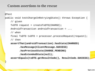Custom assertions to the rescue
@Test
public void testChargeInRetryingState() throws Exception {
// given
TxDTO request = createTxDTO(CHARGE);
AndroidTransaction androidTransaction = ...
// when
final TxDTO txDTO = processor.processRequest(request);
// then
assertThat(androidTransaction).hasState(CHARGED)
.hasMessage(ClientMessage.SUCCESS)
.hasPreviousState(CHARGE_PENDING)
.hasExtendedState(null);
assertEquals(txDTO.getResultCode(), ResultCode.SUCCESS);
}

 