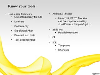 Know your tools
• Unit testing framework
• Use of temporary file rule

• Additional libraries
• Hamcrest, FEST, Mockito,
catch-exception, awaitility,
JUnitParams, tempus-fugit, …

• Listeners
• Concurrency
• @Before/@After
• Parametrized tests
• Test dependencies

• Build tool
• Parallel execution
• CI
• IDE
• Templates
• Shortcuts

 