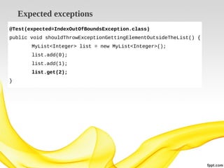 Expected exceptions
@Test(expected=IndexOutOfBoundsException.class)
public void shouldThrowExceptionGettingElementOutsideTheList() {
MyList<Integer> list = new MyList<Integer>();
list.add(0);
list.add(1);
list.get(2);
}

 
