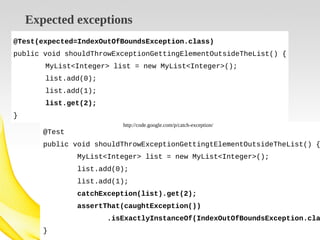 Expected exceptions
@Test(expected=IndexOutOfBoundsException.class)
public void shouldThrowExceptionGettingElementOutsideTheList() {
MyList<Integer> list = new MyList<Integer>();
list.add(0);
list.add(1);
list.get(2);
}
http://code.google.com/p/catch-exception/

@Test

public void shouldThrowExceptionGettingtElementOutsideTheList() {
MyList<Integer> list = new MyList<Integer>();
list.add(0);
list.add(1);
catchException(list).get(2);
assertThat(caughtException())

.isExactlyInstanceOf(IndexOutOfBoundsException.cla
}

 