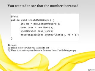 You wanted to see that the number increased
@Test
public void shouldAddAUser() {
int nb = dao.getNbOfUsers();
User user = new User();
userService.save(user);
assertEquals(dao.getNbOfUsers(), nb + 1);
}
Because:
1) This is closer to what you wanted to test
2) There is no assumption about the database “users” table being empty

 