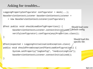 Asking for troubles...
LoggingPropertyConfigurator configurator = mock(...);
BaseServletContextListener baseServletContextListener =
= new BaseServletContextListener(configurator)
@Test public void shouldLoadConfigProperties() {

Should load some
default config
baseServletContextListener.contextInitialized();
verify(configurator).configure(any(Properties.class));

}

Should load this
specific file

@Test(expected = LoggingInitialisationException.class)
public void shouldThrowExceptionIfCantLoadConfiguration() {
System.setProperty("logConfig", "nonExistingFile");
baseServletContextListener.contextInitialized();
}

 
