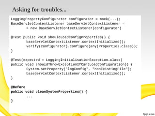 Asking for troubles...
LoggingPropertyConfigurator configurator = mock(...);
BaseServletContextListener baseServletContextListener =
= new BaseServletContextListener(configurator)
@Test public void shouldLoadConfigProperties() {
baseServletContextListener.contextInitialized();
verify(configurator).configure(any(Properties.class));
}
@Test(expected = LoggingInitialisationException.class)
public void shouldThrowExceptionIfCantLoadConfiguration() {
System.setProperty("logConfig", "nonExistingFile");
baseServletContextListener.contextInitialized();
}
@Before
public void cleanSystemProperties() {
...
}

 
