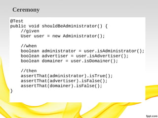 Ceremony
@Test
public void shouldBeAdministrator() {
//given
User user = new Administrator();
//when
boolean administrator = user.isAdministrator();
boolean advertiser = user.isAdvertiser();
boolean domainer = user.isDomainer();
//then
assertThat(administrator).isTrue();
assertThat(advertiser).isFalse();
assertThat(domainer).isFalse();
}

 