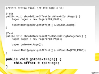 private static final int PER_PAGE = 10;
@Test
public void shouldGiveOffsetZeroWhenOnZeroPage() {
Pager pager = new Pager(PER_PAGE);
assertThat(pager.getOffset()).isEqualTo(0);
}
@Test
public void shouldIncreaseOffsetWhenGoingToPageOne() {
Pager pager = new Pager(PER_PAGE);
pager.goToNextPage();
assertThat(pager.getOffset()).isEqualTo(PER_PAGE);
}

public void goToNextPage() {
this.offset = +perPage;
}

 
