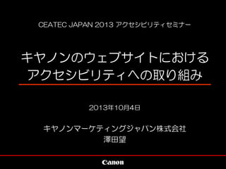 CEATEC JAPAN 2013 アクセシビリティセミナー
キヤノンのウェブサイトにおける
アクセシビリティへの取り組み
2013年10月4日
キヤノンマーケティングジャパン株式会社
澤田望
 
