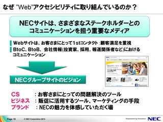 Page 10 © NEC Corporation 2013
なぜ ”Web”アクセシビリティに取り組んでいるのか？
ＮＥＣサイトは、さまざまなステークホルダーとの
コミュニケーションを担う重要なメディア
▌Ｗｅｂサイトは、お客さまにとって１ｓｔコンタクト :顧客満足を重視
▌ＢｔｏＣ、ＢｔｏＢ、 会社情報(投資家、採用、報道関係者など)における
コミュニケーション
ＮＥＣグループサイトのビジョン
ＣＳ : お客さまにとっての問題解決のツール
ビジネス : 販促に活用するツール、マーケティングの手段
ブランド : NECの魅力を体感していただく場
 