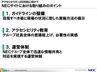 Page 15 © NEC Corporation 2013
アクセシビリティＪＩＳ対応に向けて
ＮＥＣサイトにおける取り組みのポイント
▌１．ガイドラインの整備
目指すべき姿と現場の状況に即した実施方法の提示
▌２．アクセシビリティ教育
グループ社員全体の意識底上げ、必要性の実感
▌３．運営体制
ＮＥＣｸﾞﾙｰﾌﾟ全体で迅速な情報共有と
対応を実現する運営体制
 