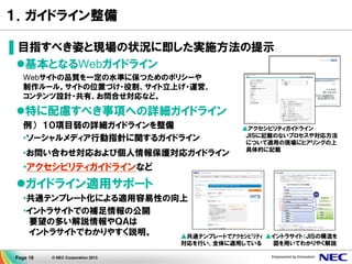 Page 16 © NEC Corporation 2013
１．ガイドライン整備
▌目指すべき姿と現場の状況に即した実施方法の提示
基本となるWebガイドライン
Webサイトの品質を一定の水準に保つためのポリシーや
制作ルール。サイトの位置づけ・役割、サイト立上げ・運営、
コンテンツ設計・共有、お問合せ対応など。
特に配慮すべき事項への詳細ガイドライン
例） １０項目弱の詳細ガイドラインを整備
•ソーシャルメディア行動指針に関するガイドライン
•お問い合わせ対応および個人情報保護対応ガイドライン
•アクセシビリティガイドラインなど
ガイドライン適用サポート
•共通テンプレート化による適用容易性の向上
•イントラサイトでの補足情報の公開
要望の多い解説情報やＱＡは
イントラサイトでわかりやすく説明。
▲アクセシビリティガイドライン
ＪＩＳに記載のないプロセスや対応方法
について適用の現場にヒアリングの上
具体的に記載
▲共通テンプレートでｱｸｾｼﾋﾞﾘﾃｨ
対応を行い、全体に適用している
▲イントラサイト：ＪＩＳの構造を
図を用いてわかりやく解説
 