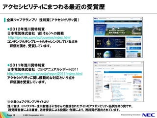 Page 19 © NEC Corporation 2013
アクセシビリティにまつわる最近の受賞歴
▌企業ウェブグランプリ 浅川賞（アクセシビリティ賞）
２０１２年浅川賞特別賞
日本電気株式会社 宙（そら）への挑戦
http://jpn.nec.com/ad/cosmos/index.html
コンテンツもテンプレートもチャレンジしている点を
評価を頂き、受賞しています。
２０１１年浅川賞特別賞
日本電気株式会社 CSRアニュアルレポート2011
http://www.nec.co.jp/csr/ja/report2011/index.html
アクセシビリティに関し模範的な対応という点を
評価頂き受賞しています。
※企業ウェブグランプリサイトより
浅川賞は、IBMフェロー浅川智恵子にちなんで創設されたサイトのアクセシビリティ品質を問う賞です。
視覚障害者による審査、選考委員による投票と 合議により、浅川賞が選出されています。
 