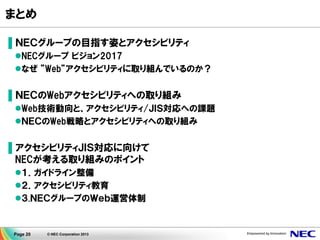Page 20 © NEC Corporation 2013
まとめ
▌ＮＥＣグループの目指す姿とアクセシビリティ
NECグループ ビジョン2017
なぜ ”Web”アクセシビリティに取り組んでいるのか？
▌ＮＥＣのWebアクセシビリティへの取り組み
Web技術動向と、アクセシビリティ/ＪＩＳ対応への課題
ＮＥＣのWeb戦略とアクセシビリティへの取り組み
▌アクセシビリティＪＩＳ対応に向けて
NECが考える取り組みのポイント
１．ガイドライン整備
２．アクセシビリティ教育
３.ＮＥＣグループのＷｅｂ運営体制
 