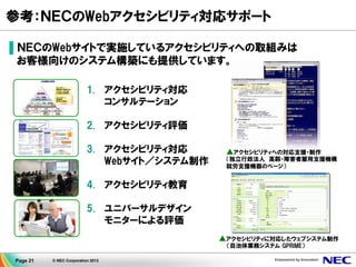 Page 21 © NEC Corporation 2013
参考：ＮＥＣのWebアクセシビリティ対応サポート
▌ＮＥＣのWebサイトで実施しているアクセシビリティへの取組みは
お客様向けのシステム構築にも提供しています。
1. アクセシビリティ対応
コンサルテーション
2. アクセシビリティ評価
3. アクセシビリティ対応
Webサイト／システム制作
4. アクセシビリティ教育
5. ユニバーサルデザイン
モニターによる評価
▲アクセシビリティへの対応支援・制作
（独立行政法人 高齢・障害者雇用支援機構
就労支援機器のページ）
アクセシビリティに対応したウェブシステム制作
（自治体業務システム GPRIME）
▲
 