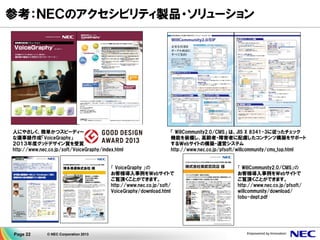 Page 22 © NEC Corporation 2013
参考：ＮＥＣのアクセシビリティ製品・ソリューション
人にやさしく、簡単かつスピーディー
な議事録作成「VoiceGraphy」
２０１３年度グッドデザイン賞を受賞
http://www.nec.co.jp/soft/VoiceGraphy/index.html
「 VoiceGraphy 」の
お客様導入事例をＷebサイトで
ご覧頂くことができます。
http://www.nec.co.jp/soft/
VoiceGraphy/download.html
「 WillCommunity2.0/CMS」 は、JIS X 8341-3に従ったチェック
機能を装備し、高齢者・障害者に配慮したコンテンツ構築をサポート
するＷebサイトの構築・運営システム
http://www.nec.co.jp/pfsoft/willcommunity/cms_top.html
「 WillCommunity2.0/CMS」の
お客様導入事例をＷebサイトで
ご覧頂くことができます。
http://www.nec.co.jp/pfsoft/
willcommunity/download/
tobu-dept.pdf
 
