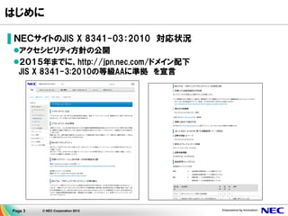 Page 3 © NEC Corporation 2013
はじめに
▌ＮＥＣサイトのJIS X 8341-03：2010 対応状況
アクセシビリティ方針の公開
２０１５年までに、http://jpn.nec.com/ドメイン配下
JIS X 8341-3:2010の等級AAに準拠 を宣言
 