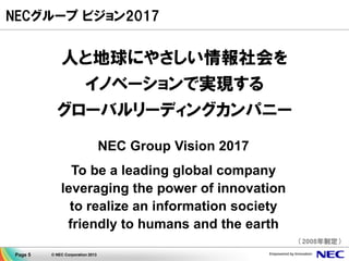 Page 5 © NEC Corporation 2013
NECグループ ビジョン2017
人と地球にやさしい情報社会を
イノベーションで実現する
グローバルリーディングカンパニー
NEC Group Vision 2017
To be a leading global company
leveraging the power of innovation
to realize an information society
friendly to humans and the earth
（2008年制定）
 