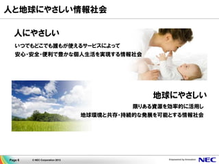 Page 6 © NEC Corporation 2013
人と地球にやさしい情報社会
人にやさしい
いつでもどこでも誰もが使えるサービスによって
安心・安全・便利で豊かな個人生活を実現する情報社会
地球にやさしい
限りある資源を効率的に活用し
地球環境と共存・持続的な発展を可能とする情報社会
 