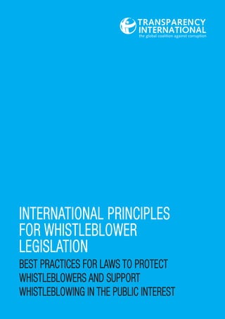 INTERNATIONAL PRINCIPLES
FOR WHISTLEBLOWER
LEGISLATION
BEST PRACTICES FOR LAWS TO PROTECT
WHISTLEBLOWERS AND SUPPORT
WHISTLEBLOWING IN THE PUBLIC INTEREST

 