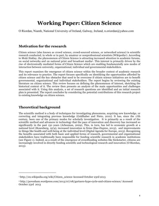 Working Paper: Citizen Science
O Riordan, Niamh, National University of Ireland, Galway, Ireland, n.oriordan@yahoo.com

Motivation for the research
Citizen science (also known as crowd science, crowd-sourced science, or networked science) is scientific
research conducted, in whole or in part, by amateur or nonprofessional scientists (Wikipedia1). According
to Muki Haklay, the phenomenon of Citizen Science is attracting increased attention in academic forums,
on social networks and on national print and broadcast media2. This interest is primarily driven by the
rise of electronically mediated forms of Citizen Science which are enabling fundamentally new modes of
interaction between university, organizational, individual and governmental stakeholders.
This report examines the emergence of citizen science within the broader context of academic research
and its relevance to practice. The report focuses specifically on identifying the opportunities afforded by
citizen science and the key obstacles that need to be overcome if citizen science initiatives are to benefit
governmental, organizational and individual stakeholders. The report begins by reviewing the existing
literature on citizen science. This review focuses on defining the phenomenon of interest, sketching the
historical context of it. The review then presents an analysis of the main opportunities and challenges
associated with it. Using this analysis, a set of research questions are identified and an initial research
plan is presented. The report concludes by considering the potential contributions of this research project
to existing knowledge on citizen science.

Theoretical background
The scientific method is a body of techniques for investigating phenomena, acquiring new knowledge, or
correcting and integrating previous knowledge (Goldhaber and Nieto, 2010). It has, since the 17th
century, been one of the primary modes for scholarly investigation. It is primarily as a result of the
scientific method and advances in technology that the pace of innovation and discovery has increased so
significantly in the past 150 years (Arbesman, 2009). This, in turn, has led to economic growth at a
national level (Rosenberg, 1974), increased innovation in firms (Rae-Dupree, 2013), and improvements
in things like health and well-being at the individual level (Digital Agenda for Europe, 2013). Recognizing
the benefits associated with both basic and applied forms of research, governmental and organizational
stakeholders have traditionally been responsible for funding scientific research in academic institutions
(see Figure 1). Indeed, as a result of the emergence of crowdfunding websites like Kickstarter, citizens are
increasingly involved in directly funding scientific and technological research and innovation (O Riordan,
2013).

1

http://en.wikipedia.org/wiki/Citizen_science Accessed October 23rd 2013

http://povesham.wordpress.com/2013/07/08/gartners-hype-cycle-and-citizen-science/ Accessed
October 23rd 2013
2

1

 