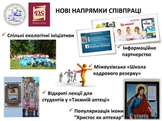 НОВІ НАПРЯМКИ СПІВПРАЦІ
 Спільні екологічні ініціативи
 Інформаційне
партнерство
 Міжвузівська «Школа
кадрового резерву»
 Відкриті лекції для
студентів у «Таємній аптеці»
 Популяризація ікони
“Христос як аптекар”

 