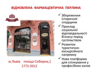 ВІДНОВЛЕНА ФАРМАЦЕВТИЧНА ПЕРЛИНА

м.Львів площа Соборна,1
1772-2012

 Збереження
історичної
спадщини
 Приклад
соціальної
відповідальності
бізнесу перед
суспільством
 Розвиток
туристичноекскурсійного
напрямку
 Нова платформа
для спілкування у
професійних колах

 