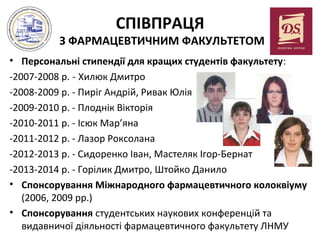 СПІВПРАЦЯ

З ФАРМАЦЕВТИЧНИМ ФАКУЛЬТЕТОМ
• Персональні стипендії для кращих студентів факультету:
-2007-2008 р. - Хилюк Дмитро
-2008-2009 р. - Пиріг Андрій, Ривак Юлія
-2009-2010 р. - Плоднік Вікторія
-2010-2011 р. - Ісюк Мар’яна
-2011-2012 р. - Лазор Роксолана
-2012-2013 р. - Сидоренко Іван, Мастеляк Ігор-Бернат
-2013-2014 р. - Горілик Дмитро, Штойко Данило
• Спонсорування Міжнародного фармацевтичного колоквіуму
(2006, 2009 рр.)
• Спонсорування студентських наукових конференцій та
видавничої діяльності фармацевтичного факультету ЛНМУ

 