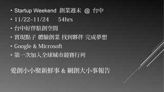 ►

Startup Weekend 創業週末 @ 台中

►

11/22~11/24

►

台中好伴駐創空間

►

實現點子 體驗創業 找到夥伴 完成夢想

►

Google & Microsoft

►

第一次加入全球城市競賽行列

54hrs

愛創小小聚新鮮事 & 網創大小事報告

 
