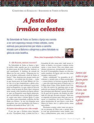 Comentário ao Evangelho - Solenidade de Todos os Santos

A festa dos
irmãos celestes
Na Solenidade de Todos os Santos a Igreja nos convida
a ver com esperança nossos irmãos celestes, como
estímulo para percorrermos por inteiro o caminho
iniciado com o Batismo e atingirmos a plena felicidade na
glória da visão beatífica.
Mons. João Scognamiglio Clá Dias, EP

I – Os Santos, irmãos celestes?
Na Solenidade de Todos os Santos a Igreja celebra todos aqueles que já se encontram
na plena posse da visão beatífica, inclusive os
não canonizados. A Antífona da entrada da
Missa nos faz este convite: “Alegremo-nos todos no Senhor, celebrando a festa de Todos os
Santos”.1 Sim, alegremo-nos, porque santos são
também — no sentido lato do termo — todos
os que fazem parte do Corpo Místico de Cristo: não só os que conquistaram a glória celeste, como também os que satisfazem a pena temporal no Purgatório, e os que, ainda na Terra de
exílio, vivem na graça de Deus. Quer estejamos
neste mundo como membros da Igreja militante, quer no Purgatório como Igreja padecente,
quer na felicidade eterna, já na Igreja triunfante, somos uma única e mesma Igreja. E como
seus filhos temos irmandade, conforme diz São
Paulo aos Efésios: “já não sois hóspedes nem
peregrinos, mas sois concidadãos dos Santos e
membros da família de Deus” (Ef 2, 19).

Os Santos intercedem por nós e dão exemplo
É por isso que o Prefácio desta Solenidade reza: “Festejamos, hoje, a cidade do Céu, a

Jerusalém do alto, nossa mãe, onde nossos irmãos, os Santos, vos cercam e cantam eternamente o vosso louvor. Para essa cidade caminhamos pressurosos, peregrinando na penumbra da fé. Contemplamos, alegres, na vossa luz,
tantos membros da Igreja, que nos dais como
exemplo e intercessão”.2
Assim, caminhando “na penumbra da fé”,
voltemos a atenção para os Bem-aventurados,
— nossos irmãos, se vivermos na graça de Deus
—, pois eles estão mais perto d’Aquele que é a
Cabeça desse Corpo, Nosso Senhor Jesus Cristo. Eles são motivo de esperança para os que
padecem nas chamas do Purgatório. E para nós,
que possuímos pelo Batismo o germe dessa glória da qual eles já gozam, são modelo da santidade de vida que devemos alcançar. Todo nosso empenho será pouco para obter que essa semente se transforme em árvore frondosa, no
pleno desabrochar de suas flores e com abundância de frutos, isto é, a glória eterna, nossa
meta última.
Precisamos avançar, então, rumo aos que estão na presença de Deus com o mesmo desejo com que procuraríamos nossa família, caso
não a conhecêssemos, pois, entre os membros
Novembro 2013 · Arautos

Santos são
todos os que
fazem parte
do Corpo
Místico de
Cristo, não
só os que
conquistaram
a glória
celeste

do Evangelho      11

 