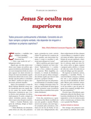 A virtude da obediência

Jesus Se oculta nos
superiores
Todos procuram continuamente a felicidade. Consistirá ela em
fazer sempre a própria vontade, não depender de ninguém e
satisfazer os próprios caprichos?
Diác. Flávio Roberto Lorenzato Fugyama, EP

E

stupefata, a multidão contemplava o prodígio.
— Será possível!? — exclamavam uns.
— Viste o que acabo de ver? —
indagavam outros.
Aquele que, em vida, tantas vezes
doara suas roupas aos pobres; que,
apesar de dolorosa enfermidade, tantas vezes transportara lenha às costas
para aquecer nos duros invernos as
choças dos mais necessitados; aquele
homem tão afável com os seus, considerado “pai dos pobres e consolador
dos aflitos”, acabara de operar, mesmo morto, portento inaudito.
Após a sua exumação, o corpo do
Beato Stefano Bellesini estava sendo transferido para um esquife digno de conter tão excelsa relíquia.
Entretanto, constatou-se que o novo féretro, mal calculado, era demasiado pequeno. E assim, a alegria da
solene cerimônia parecia encaminhar-se para uma situação vexatória.
Então o Cardeal Pedecini, num
gesto de confiança, dirigiu ao Santo
estas palavras:
— Padre Bellesini, tão obediente
como fostes em vida, não poderíeis

agora acomodar-vos neste estreito
caixão? E qual não foi a surpresa de
todos quando, sem intervenção humana, o corpo se encolheu o suficiente para adequar-se à urna!1
Bela é a pobreza, por amor à qual
o religioso renuncia aos bens exteriores. Esplendorosa é a castidade que o leva a abdicar dos prazeres corporais. Mais magnífica, entretanto, é a virtude da obediência,
em aras da qual as almas consagradas imolam aquilo que têm de mais
precioso: a própria vontade.2
Àquele beato que em vida praticara eximiamente os conselhos evangélicos, a simples invocação desta virtude por um Prelado da Santa Igreja
foi-lhe irresistível, como irresistíveis
são para Deus os pedidos feitos pelas
almas obedientes.

Um monge anda sobre as águas
Certo dia, encontrava-se o grande patriarca São Bento recolhido em
sua cela quando o menino Plácido,
um de seus noviços, caiu num lago e
foi arrastado pela correnteza à distância de um tiro de flecha. O santo varão teve milagrosamente ime-

20      Arautos do Evangelho · Novembro 2013

diato conhecimento do fato, chamou
o jovem Mauro e o mandou ir salvar
seu irmão de hábito. Após receber a
bênção de seu pai espiritual, o discípulo partiu com tal ímpeto que, como se estivesse ainda em terra firme, correu sobre as águas, segurou
o pequeno pelos cabelos e o trouxe
de volta são e salvo. Só então deu-se
conta do milagre que fora operado.
De regresso ao mosteiro, narrou,
estupefato, o sucedido. Porém, “o
venerável Bento começou a atribuir
isso não a seus próprios méritos,
mas aos da fiel obediência do discípulo. Mauro, pelo contrário, sustentava que tudo era unicamente efeito de sua ordem, e que ele parte alguma tivera naquele prodígio obrado sem consciência”.3
O certo é que a Providência, agradada pela ordem de São Bento e pela pronta obediência de São Mauro,
suspendera as leis da natureza para
salvar o menino que, no futuro, viria
a ser o grande São Plácido.

As feras tornam-se mansas
Dos monges dos primeiros tempos contam-se, também, fatos admi-

 