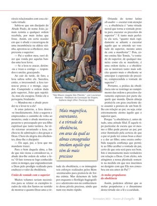 The Yorck Project

Oriunda do termo latino
ráveis relacionados com essa eleo
­ b-audire — escutar com atenção
vada virtude.
—, a obediência é “uma virtude
Sabia-se que um discípulo do
moral que torna a vontade pronAbade Paulo, de nome João, jata para executar os preceitos do
mais resistia a qualquer ordem
superior”.5 E tanto mais perfeirecebida, por mais árdua que
fosse. Assim, em certa ocasião
ta ela será, “quanto mais rapiem que o abade o encarregou de
damente se adiante a executar
uma incumbência na aldeia viziaquilo que se entende ser vonnha, aprestou-se a obedecer, mas
tade do superior, mesmo antes
preveniu o superior:
de este a manifestar”.6 Pois, co— Pai e senhor meu, ouvi dimo ensina São Tomás, “a vontazer que ronda por aquelas bande do superior, de qualquer madas uma leoa feroz.
neira como ela se manifeste, é
— Se a leoa te atacar, detémuma ordem tácita; e a obediên-na e traze-a contigo — responcia se mostrará tanto mais solídeu o ancião, gracejando.
cita quanto mais o obediente se
Ao cair da tarde, de fato, a
antecipar à expressão do preceileoa saltou sobre ele. Sucedeu,
to, compreendida a vontade do
então, o inverossímil: a fera torsuperior”.7
nou-se presa e o monge, caçaPortanto, a prática da obedidor. Cumprindo a ordem dada
ência não se restringe ao cumpripelo superior, João quis sujeitámento das ordens e preceitos cla“São Mauro resgata São Plácido ”, por Lourenço
-la, mas ela escapou. Então ele a
ramente expressos por parte daMonaco - Retábulo da Coroação da Virgem,
perseguiu, bradando:
quele que manda. Quem almeja
Galleria degli Uffizi, Florença (Itália)
— Mandou-me o abade prenpraticá-la em grau excelente deder-te e levar-te a ele!
ve assumir a postura de um bom fiA estas palavras, a fera detevelho em relação ao pai, ou seja, estar
-se imediatamente. João a segurou e
extremamente atento àquilo que o
empreendeu o caminho de volta ao
superior quer.
mosteiro, onde o abade mostrava-se
Porque “a obediência é, antes de
pesaroso e preocupado por seu filho
tudo, uma atitude filial. É aquele tiespiritual que tanto tardava. Ao vêpo particular de escuta que só mes-lo retornar arrastando a leoa, enmo o filho pode prestar ao pai, por
cheu-se de admiração e deu graças a
estar iluminado pela certeza de que
Deus. Cheio da alegria dos obedieno pai só pode ter coisas boas a dizer
tes, disse-lhe o discípulo:
e a dar ao filho; uma escuta embe— Eis aqui, pai, a leoa que me
bida naquela confiança que permimandaste trazer.
te ao filho acolher a vontade do pai,
Para o bem daquela alma, a fim
certo de que esta será para seu bem.
de que não viesse a envaidecer-se, o
Isto é imensamente mais verdadeiro
abade deu-lhe ordem de soltar a feem relação a Deus. Com efeito, nós
ra.4 O fato tornou-se logo conhecido
atingimos a nossa plenitude somente na medida em que nos inserimos
entre os monges, que engrandeceram
a Deus pelo prodígio realizado para tude da obediência, e os inimaginá- no desígnio com que Ele nos conceenaltecer o valor da obediência.
veis esforços realizados pelos Bem- beu em seu amor de Pai”.8
-aventurados para praticá-la de forUnião de vontade com o superior
As molas propulsoras
ma exímia. Mas deixemos de lado
da obediência
Muitos volumes seriam necessá- por enquanto o florilégio hagiográfirios para se relatar os exemplos ti- co e adentremo-nos no conhecimenAssim, podemos afirmar que as
rados da vida dos Santos no sentido to dessa pérola preciosa, ainda que molas propulsoras e o dinamismo
de mostrar o quanto Deus ama a vir- num voo muito rápido.
desta virtude são a fé e a caridade.

Mais ­magnífica,
entretanto,
é a virtude da
obediência,
em aras da qual as
almas consagradas
imolam aquilo que
têm de mais
precioso

Novembro 2013 · Arautos

do Evangelho      21

 