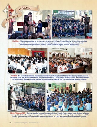 Curitiba – Visando evangelizar de forma viva e atraente, o Pe. Ryan Francis Murphy, EP, tem feito palestras
acompanhadas de apresentação musical realizada por jovens arautos em diversas instituições de
ensino da capital paranaense, como a Escola Estadual Ângelo Trevisan (fotos acima).

Cuiabá – No início de setembro, arautos deram palestra de formação na 2ª Concentração Arquidiocesana dos
Servos do Altar, que reuniu mais de dois mil jovens (esquerda). E no primeiro sábado do mês, a Catedral-Basílica
do Senhor Bom Jesus encheu-se de fiéis para a prática da devoção dos Cinco Primeiros Sábados (direita).

Nova Friburgo (RJ) – Entre as escolas em que foi desenvolvido o Projeto Futuro e Vida, cabe destacar a Escola
Municipal Umbelina Breder, pela ativa participação dos alunos na visita de 20 de agosto (esquerda) e a acolhida
dada à apresentação musical realizada pelo setor feminino no CIEP de Monnerat, em 20 setembro (direita).

28      Arautos do Evangelho · Novembro 2013

 