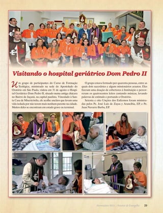 Visitando o hospital geriátrico Dom Pedro II

U

m grupo de participantes do Curso de Formação
Teo­
lógica, ministrado na sede do Apostolado do
Oratório em São Paulo, visitou em 31 de agosto o Hospital Geriátrico Dom Pedro II, situado numa antiga chácara
no Bairro de Jaçanã, na capital paulista. Vinculado à Santa Casa de Misericórdia, ele acolhe anciãos que levam uma
vida isolada por não terem mais nenhum parente na cidade.
Muitos deles se encontram em estado grave ou terminal.

O grupo estava formado por quarenta pessoas, entre as
quais dois sacerdotes e alguns missionários arautos. Eles
fizeram uma doação de cobertores à Instituição e percorreram os quatrocentos leitos cantando músicas, levando
palavras de estímulo e portando o Oratório.
Setenta e oito Unções dos Enfermos foram ministradas pelos Pe. José Luis de Zayas y Arancibia, EP, e Pe.
J
­ uan Navarro Barba, EP.

Novembro 2013 · Arautos

do Evangelho      29

 