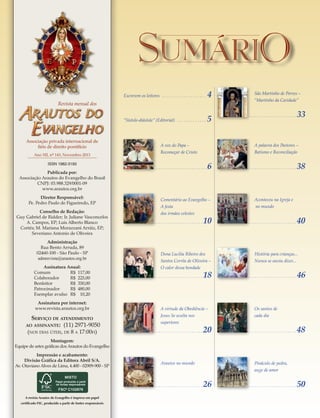 SumáriO
Escrevem os leitores 	����������������������������������������

4

“Sístole-diástole” (Editorial) . . . . . . . . . . . . . .

5

Revista mensal dos

Associação privada internacional de
fiéis de direito pontifício
Ano XII, nº 143, Novembro 2013
ISSN 1982-3193

Publicada por:
Associação Arautos do Evangelho do Brasil
CNPJ: 03.988.329/0001-09
www.arautos.org.br
Diretor Responsável:
Pe. Pedro Paulo de Figueiredo, EP
Conselho de Redação:
Guy Gabriel de Ridder; Ir. Juliane Vasconcelos
A. Campos, EP; Luis Alberto Blanco
Cortés; M. Mariana Morazzani Arráiz, EP;
Severiano Antonio de Oliveira
Administração
Rua Bento Arruda, 89
02460-100 - São Paulo - SP
admrevista@arautos.org.br
Assinatura Anual:
Comum 	
R$  117,00
Colaborador 	
R$  225,00
Benfeitor 	
R$  350,00
Patrocinador 	
R$  480,00
Exemplar avulso 	 R$   10,20
Assinatura por internet:
www.revista.arautos.org.br

Serviço de atendimento
(11) 2971-9050
(nos dias úteis, de 8 a 17:00h)

ao assinante:

........................

6

Comentário ao Evangelho –
A festa
dos irmãos celestes

10

Dona Lucilia Ribeiro dos
Santos Corrêa de Oliveira –
O calor dessa bondade
......................

18

A virtude da Obediência –
Jesus Se oculta nos
superiores
......................

......................

33

A palavra dos Pastores –
Batismo e Reconciliação

A voz do Papa –
Recomeçar de Cristo

......................

São Martinho de Porres –
“Martinho da Caridade”

20

......................

38

Aconteceu na Igreja e
no mundo
......................

40

História para crianças...
Nunca se ouviu dizer...
......................

46

Os santos de
cada dia
......................

48

Montagem:
Equipe de artes gráficas dos Arautos do Evangelho
Impressão e acabamento:
Divisão Gráfica da Editora Abril S/A.
Av. Otaviano Alves de Lima, 4.400 - 02909-900 - SP

Arautos no mundo

......................
A revista Arautos do Evangelho é impresa em papel
certificado FSC, produzido a partir de fontes responsáveis

Pináculo de pedra,
auge de amor

26

......................

50

 