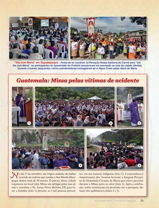 “Dia com Maria” em Siguatepeque – Antes de se reunirem na Paróquia Nossa Senhora do Carmo para “Um
dia com Maria”, os participantes do Apostolado do Oratório percorreram em procissão as ruas da cidade (direita).
Durante o evento (esquerda), vários coordenadores consagraram-se a Jesus Cristo pelas mãos de Maria.

Guatemala: Missa pelas vítimas de acidente

1

2

4

N

o dia 1º de setembro, um trágico acidente de ônibus
ocorrido na rodovia que conduz a San Martín Jilotepeque deixou mais de 50 mortos. O pároco dessa cidade
organizou no local uma Missa em sufrágio pelas suas almas e convidou o Pe. Javier Pérez Beltrán, EP, para fazer a homilia (foto 1) perante as 5 mil pessoas presen-

3

5

tes, em sua maioria indígenas (foto 2). Cooperadores e
simpatizantes dos Arautos levaram a Imagem Peregrina do Imaculado Coração de Maria que esteve presente
durante a Missa junto ao altar (foto 3). Após a celebração, todos retornaram em procissão até a paróquia, distante oito quilômetros (fotos 4 e 5).

Novembro 2013 · Arautos

do Evangelho      31

 