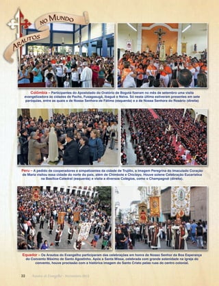 Colômbia – Participantes do Apostolado do Oratório de Bogotá fizeram no mês de setembro uma visita
evangelizadora às cidades de Pacho, Fusagasugá, Ibagué e Neiva. Só nesta última estiveram presentes em sete
paróquias, entre as quais a de Nossa Senhora de Fátima (esquerda) e a de Nossa Senhora do Rosário (direita)

Peru – A pedido de cooperadores e simpatizantes da cidade de Trujillo, a Imagem Peregrina do Imaculado Coração
de Maria visitou essa cidade do norte do país, além de Chimbote e Chiclayo. Houve solene Celebração Eucarística
na Basílica-Catedral (esquerda) e visita a diversos Colégios, como o Champagnat (direita).

Equador – Os Arautos do Evangelho participaram das celebrações em honra de Nosso Senhor da Boa Esperança
do Convento Máximo de Santo Agostinho. Após a Santa Missa, celebrada com grande solenidade na igreja do
convento, houve procissão com a histórica imagem do Santo Cristo pelas ruas do centro colonial.

32      Arautos do Evangelho · Novembro 2013

 